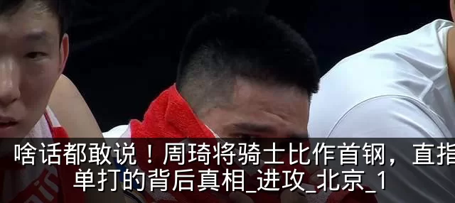 啥话都敢说!周琦将骑士比作首钢,直指2人单打的背后真相_进攻_北京_1