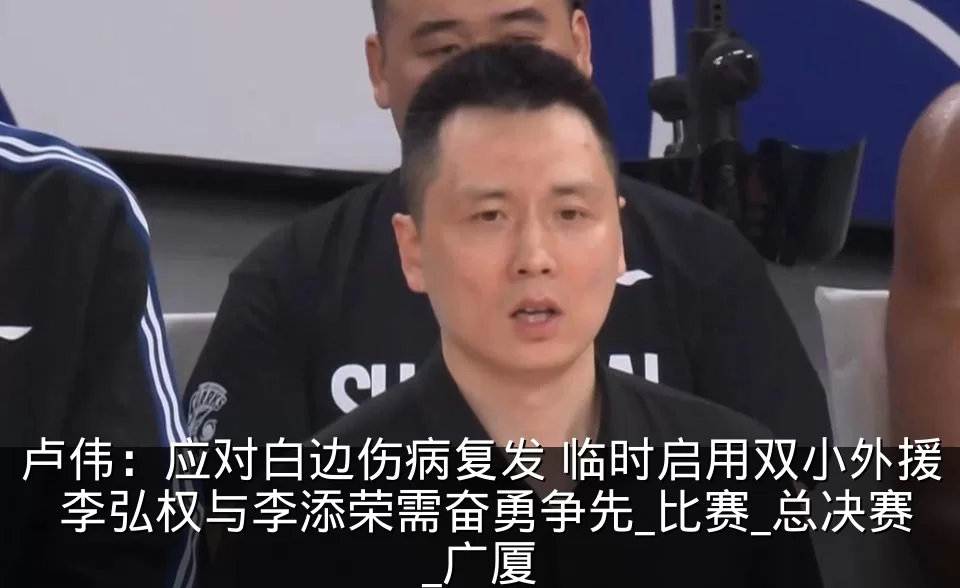 卢伟：应对白边伤病复发 临时启用双小外援 李弘权与李添荣需奋勇争先_比赛_总决赛_广厦