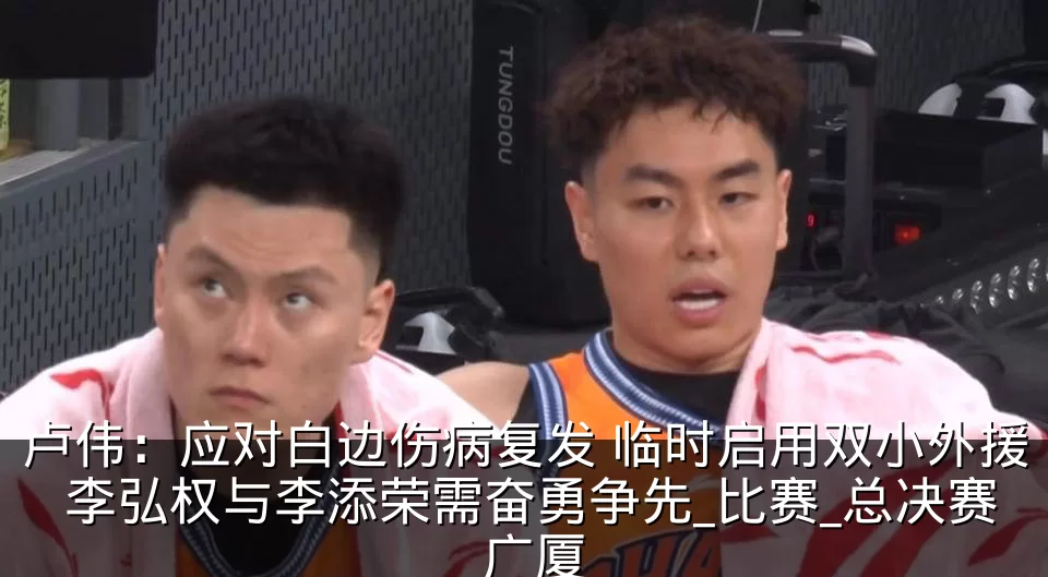 卢伟：应对白边伤病复发 临时启用双小外援 李弘权与李添荣需奋勇争先_比赛_总决赛_广厦